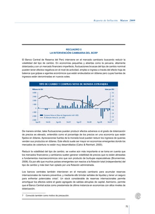 Reporte de Inflación. Marzo 2009




                                               RECUADRO 5
                                    LA INTERVENCIÓN CAMBIARIA DEL BCRP

El Banco Central de Reserva del Perú interviene en el mercado cambiario buscando reducir la
volatilidad del tipo de cambio. En economías pequeñas y abiertas como la peruana, altamente
dolarizada y con un mercado financiero imperfecto, fluctuaciones bruscas del tipo de cambio nominal
pueden tener efectos negativos en el nivel de actividad, empleo e ingreso a través del efecto hoja de
balance que golpea a agentes económicos que están endeudados en dólares pero cuyas fuentes de
ingresos están denominadas en nuevos soles.


                   TIPO DE CAMBIO Y COMPRAS NETAS DE MONEDA EXTRANJERA

          Millones de US$                                                                             Soles por US$
          4 000                                                                                                3,6

          3 000                                                                                                3,4
                                                                                                               3,2
          2 000
                                                                                                               3,0
          1 000
                                                                                                               2,8
              0
                                                                                                               2,6
         -1 000
                                                                                                               2,4
         -2 000             Compras Netas en Mesa de Negociación (mill. US$)
                            TC Bancario Venta (S/. por US$)                                                    2,2
         -3 000                                                                                                2,0
              Ago.05          Feb.06        Ago.06         Feb.07        Ago.07   Feb.08     Ago.08      Feb.09




De manera similar, tales fluctuaciones pueden producir efectos adversos si el grado de dolarización
de precios es elevado, entendido como el porcentaje de los precios en una economía que están
fijados en dólares. Apreciaciones fuertes de la moneda local pueden reducir los ingresos de quienes
venden sus productos en dólares. Este efecto suele ser mayor en economías emergentes donde los
mercados de cobertura no están muy desarrollados (Calvo  Reinhart, 2000).

Reducir la volatilidad del tipo de cambio, se vuelve aún más importante si se toma en cuenta que
los mercados financieros y cambiarios suelen generar volatilidad de precios que no están alineadas
a fundamentos macroeconómicos sino que son producto de burbujas especulativas (Brunnermier,
2008). Es por ello que muchos países emergentes son reacios a la flotación total (independiente) del
tipo de cambio y más bien han optado por una flotación administrada.

Los bancos centrales también intervienen en el mercado cambiario para acumular reservas
internacionales de manera preventiva, y mediante ello brindar señales de liquidez y tener un seguro
para enfrentar potenciales crisis7. Un stock considerable de reservas internacionales permite
amortiguar los efectos sobre el gasto agregado de salidas abruptas de capital. Asimismo, permite
que el Banco Central actúe como prestamista de última instancia en economías con altos niveles de
dolarización.

7	 Conocido también como motivo de precaución.




                                                                                                                      75
 