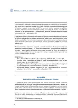 B A N C O C E N T R A L D E R E S E RVA DEL PERÚ




     Empíricamente los motivos de la intervención del BCRP en el mercado cambiario se han documentado
     en el último Country Report del FMI para Perú8. En este informe, se presentan diversas estimaciones
     de los determinantes de la intervención del BCRP, en función de variables de suavizamiento del tipo
     de cambio, de las reservas internacionales netas (motivo precaución) y de variables de control como
     efectos de día de semana o feriados. Las estimaciones se realizan con datos de frecuencia diaria
     entre enero de 2001 y setiembre de 2008.

     Los resultados señalan que la intervención en el mercado cambiario ha estado dominada principalmente
     por el motivo suavizamiento. No obstante, la importancia de este motivo ha ido disminuyendo en los
     dos últimos años. Por el contrario, el motivo precaución (acumulación de reservas) ha ido cobrando
     mayor relevancia, evidenciado en la acumulación de reservas equivalentes a US$ 30 mil millones a
     enero de 2009.

     Dada la característica de economía emergente y teniendo en cuenta los efectos perniciosos de una
     depreciación (apreciación) fuerte a los que el Perú está expuesto, la participación en el mercado
     cambiario y la acumulación de reservas internacionales por parte del BCRP se convierten en
     instrumentos claves. Tales herramientas le permiten morigerar cualquier efecto negativo de una
     excesiva volatilidad del tipo de cambio.

     REFERENCIAS
     •	 Calvo, Guillermo  Carmen Reinhart. “Fear of Floating”, NBER WP 7993, noviembre 2000.
     •	 Gonzales, María. “Disentangling the motives for foreign exchange intervention in Peru” en IMF
        Country Report No. 09/41, febrero 2009.
     •	 Chang, Roberto. “Inflation Targeting, Reserves Accumulation, and Exchange Rate Management
        in Latin America” FLAR, Dirección de Estudios Económicos, diciembre 2007.
     •	 Brunnermeier, Markus. “Bubbles” entrada en The New Palgrave Dictionary of Economics,
        editado por Steven Durlauf y Lawrence Blume, 2da edición, 2008.




                                        RECUADRO 6
                      DESCALCE DE MONEDAS DE EMPRESAS DEL SECTOR REAL

     La volatilidad del tipo de cambio generada por la crisis financiera internacional ha traído nuevamente
     la preocupación en las economías emergentes sobre los riesgos financieros asociados al descalce de
     monedas de las empresas no financieras. Cuando existe descalce de monedas, ante un incremento del
     tipo de cambio, la deuda en dólares expresada en términos de Nuevos Soles se incrementa más que sus
     activos en dólares, en términos de Nuevos Soles, efecto que afecta la situación financiera de la empresa.

     ¿Se ha reducido el descalce de monedas en el Perú en los últimos años? Para responder esta
     pregunta se analiza información de los estados financieros auditados de empresas no financieras


     8	 http://www.imf.org/external/pubs/ft/scr/2009/cr0941.pdf




76
 