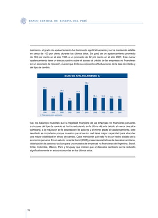 B A N C O C E N T R A L D E R E S E RVA DEL PERÚ




     Asimismo, el grado de apalancamiento ha disminuido significativamente y se ha mantenido estable
     en cerca de 100 por ciento durante los últimos años. Se pasó de un apalancamiento promedio
     de 163 por ciento en el año 1998 a un promedio de 92 por ciento en el año 2007. Este menor
     apalancamiento tiene un efecto positivo sobre el acceso al crédito de las empresas no financieras
     en un escenario de recesión, puesto que limita su exposición a fluctuaciones de la tasa de interés y
     del tipo de cambio.


                                                    RATIO DE APALANCAMIENTO 1/

                                                                     198,1

                  162,7
                                           139,5             132,6

                               92,6                                          98,4   98,5   92,4   92,1
                                                      77,1




                   1998          1999        2000     2001   2002    2003    2004   2005   2006   2007
              1/  Total pasivos entre patrimonio.



     Así, los balances muestran que la fragilidad financiera de las empresas no financieras peruanas
     a choques del tipo de cambio se ha ido reduciendo en la última década debido al menor descalce
     cambiario, a la reducción de la dolarización de pasivos y al menor grado de apalancamiento. Este
     resultado es importante porque muestra que el sector real tiene mayor capacidad para absorber
     una mayor volatilidad en el tipo de cambio. Cabe mencionar que esto no es un hecho aislado de la
     economía peruana. En un estudio reciente Kamil (2008) presenta estadísticas de descalce cambiario,
     dolarización de pasivos y activos para una muestra de empresas no financieras de Argentina, Brasil,
     Chile, Colombia, México, Perú y Uruguay que indican que el descalce cambiario se ha reducido
     significativamente en estas economías en los últimos años.




78
 
