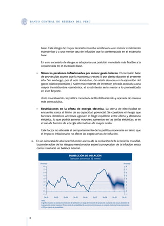 B A N C O C E N T R A L D E R E S E RVA DEL PERÚ




             base. Este riesgo de mayor recesión mundial conllevaría a un menor crecimiento
             económico y a una menor tasa de inflación que lo contemplado en el escenario
             base.

    	   	    En este escenario de riesgo se adoptaría una posición monetaria más flexible a la
             considerada en el escenario base.

    	   •	   Menores presiones inflacionarias por menor gasto interno. El escenario base
             de proyección asume que la economía crecerá 5 por ciento durante el presente
             año. Sin embargo, por el lado doméstico, de existir demoras en la ejecución del
             gasto público planeado o haber más recortes de inversión privada asociada a una
             mayor incertidumbre económica, el crecimiento sería menor a lo pronosticado
             en este Reporte.

    	   	    Ante esta situación, la política monetaria se flexibilizaría más y operaría de manera
             más contracíclica.

    	   •	   Restricciones en la oferta de energía eléctrica. La oferta de electricidad se
             encuentra cerca al límite de su capacidad potencial. Se considera el riesgo que
             factores climáticos adversos agraven el frágil equilibrio entre oferta y demanda
             eléctrica, lo que podría generar mayores aumentos en las tarifas eléctricas, o en
             el uso de fuentes de energía alternativas de mayor costo.

    	   	    	Este factor no alteraría el comportamiento de la política monetaria en tanto que
             el impacto inflacionario no afecte las expectativas de inflación.

    x.	 En un contexto de alta incertidumbre acerca de la evolución de la economía mundial,
        la ponderación de los riesgos mencionados sobre la proyección de la inflación arroja
        como resultado un balance neutral.

                                                        PROYECCIÓN DE INFLACIÓN
                                                         (Variación porcentual 12 meses)

             Porcentaje                                                                                                                   Porcentaje
                 8                                                                                                                           8
                 7                                                                                                                            7
                 6                                                                                                                            6
                 5                                                                                                                            5
                 4                                                                                                                            4
                 3                                                                                                                            3
                 2                                                                                                                            2
                 1                                                                                                                            1
                 0                                                                                                                            0
                -1                                                                                                                            -1
                  Dic.02         Dic.03        Dic.04         Dic.05         Dic.06         Dic.07         Dic.08        Dic.09         Dic.10
              Nota:
              El gráfico muestra las bandas de predicción de la inflación a lo largo del horizonte de proyección. La banda más oscura alrededor de
              la proyección central muestra el 10 por ciento de probabilidad de ocurrencia mientras que, en conjunto, todas las franjas representan
              el 90 por ciento de probabilidad.





 