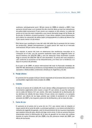 Reporte de Inflación. Marzo 2009




    sustitutos, principalmente jurel (-38 por ciento en 2008 en relación a 2007). Este
    aumento ocurrió pese a un contexto de alto nivel de oferta ya que las colocaciones
    de pollos bebé aumentaron 9 por ciento con respecto al año anterior. La caída del
    precio en el mes de enero respondió a una menor demanda luego de las fiestas de
    fin de año. En febrero, el precio aumentó 1,3 por ciento, debido a cierta disminución
    de la oferta (la colocación de pollos bebé correspondiente a la oferta de febrero fue
    2 por ciento menor a la de enero).

	   Otro factor que contribuyó al alza del valor del pollo fue el aumento de los costos
    de producción, debido principalmente al mayor precio del maíz en el mercado
    internacional (39 por ciento más que en 2007).

	   Con relación al precio del maíz se observaron dos tendencias marcadas en la
    cotización en el año; una de aumento sostenido hasta junio (llegando hasta un
    récord histórico de US$/TM 280) y otra de reducción hasta diciembre (cuando
    llegó al mínimo de US$/TM 106 el 5 de diciembre). El precio del maíz empezó a
    caer conforme la economía se iba desacelerando y en línea con la tendencia a la
    baja en el precio de petróleo.

	   En lo que va de 2009, el precio internacional del maíz ha fluctuado alrededor de	
    US$/TM 140, deteniendo su tendencia a la baja debido a los problemas de producción
    asociados a desfavorables condiciones climáticas en Argentina y EE.UU.

d.	 Pasaje urbano:

	   El aumento de los pasajes (6,0 por ciento) respondió al incremento del precio de los
    combustibles registrados hasta octubre de 2008.

e.	 Cebolla:

	   El alza en el precio de la cebolla (81,2 por ciento) refleja principalmente los fuertes
    incrementos registrados entre marzo y mayo (91 por ciento), lo que fue atenuado
    con la caída de febrero (5,7 por ciento). Ello sería resultado de la disminución de
    las siembras de cebolla de esos meses (16 por ciento con respecto a la campaña
    anterior), por efecto de los bajos precios que recibió el productor en el último
    semestre de 2007 y los mayores costos de los fertilizantes y de la mano de obra.

f.	 Carne de res:

	   El aumento en el precio de la carne de res (15,1 por ciento) está en relación al
    mayor precio de la carne de pollo, su principal sustituto, y a la menor actividad de la
    industria de engorde de ganado, ante el encarecimiento de los insumos importados
    que requiere (torta de soya, afrecho de trigo, entre otros). A ello se sumaron factores
    estacionales como la disminución de la saca de ganado en las zonas alto andinas
    durante el cuarto trimestre del año 2008 y los dos primeros meses del 2009, por
    efecto de las lluvias.


                                                                                              81
 