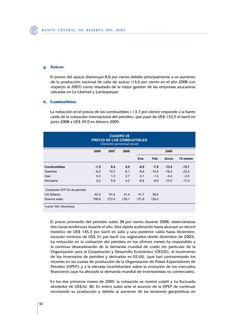 B A N C O C E N T R A L D E R E S E RVA DEL PERÚ




     g.	 Azúcar:

     	       El precio del azúcar disminuyó 8,0 por ciento debido principalmente a un aumento
             de la producción nacional de caña de azúcar (13,6 por ciento en el año 2008 con
             respecto al 2007) como resultado de la mejor gestión de las empresas azucareras
             ubicadas en La Libertad y Lambayeque.

     h.	 Combustibles:

     	       La reducción en el precio de los combustibles (-13,7 por ciento) responde a la fuerte
             caída de la cotización internacional del petróleo, que pasó de US$ 133,9 el barril en
             junio 2008 a US$ 39,0 en febrero 2009.


                                              CUADRO 28
                                      PRECIO DE LOS COMBUSTIBLES
                                          (Variación porcentual anual)
         		
         		                           2006	    2007	      2008		            	   2009			

         					                                                Ene.	   Feb.	  Acum.	 12 meses	
         									
         Combustibles		                  -1,5	   6,4	   0,0	   -6,5	   -7,5	 -13,5	   -13,7
         Gasolina		                      -6,2	  10,7	  -6,1	   -8,6	 -10,5	  -18,2	   -23,2
         Gas		                            0,3	   1,3	   2,7	   -3,1	   -1,4	  -4,4	    -2,4
         Kerosene		                       2,2	   5,8	   4,2	   -6,8	   -9,0	 -15,2	   -11,5
         								
         	Cotización WTI fin de período								
         US Dólares		                    62,0	  91,4	  41,4	  41,7	   39,0		
         Nuevos soles		                 198,8	 272,4	 129,1	 131,6	  126,4

         Fuente: INEI, Bloomberg.		
         	


     	       El precio promedio del petróleo subió 38 por ciento durante 2008, observándose
             dos claras tendencias durante el año. Una rápida aceleración hasta alcanzar un récord
             histórico de US$ 145,3 por barril en julio y una posterior caída hasta diciembre,
             tocando mínimos de US$ 31 por barril (no registrados desde diciembre de 2003).
             La reducción en la cotización del petróleo en los últimos meses ha respondido a
             la continua desaceleración de la demanda mundial de crudo (en particular de la
             Organización para la Cooperación y Desarrollo Económico (OECD)), al incremento
             de los inventarios de petróleo y derivados en EE.UU. (que han contrarrestado los
             recortes en las cuotas de producción de la Organización de Países Exportadores de
             Petróleo (OPEP)) y a la elevada incertidumbre sobre la evolución de los mercados
             financieros (que ha afectado la demanda mundial de inversionistas no comerciales).

     	       En los dos primeros meses de 2009, la cotización se mostró volátil y ha fluctuado
             alrededor de US$/bl. 40. En enero subió ante el anuncio de la OPEP de continuar
             recortando su producción y debido al aumento de las tensiones geopolíticas en


82
 