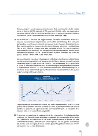 Reporte de Inflación. Marzo 2009




	   En suma, se prevé una progresiva desaceleración de la brecha del producto, medida
    como el desvío del PBI respecto al PBI potencial. Debido a ello, las presiones de
    demanda sobre la inflación tenderían a reducirse en el horizonte de proyección a un
    mayor ritmo que el contemplado en el reporte de setiembre 2008.

91.	Por el lado de la inflación de origen externo, el menor crecimiento mundial ha
    causado reducciones de los precios de commodities alimenticios y de la cotización
    del petróleo considerablemente más fuertes que las previstas en el reporte anterior.
    Esto ha repercutido en menores precios domésticos de alimentos y combustibles.
    Para el año 2009 se proyecta una leve corrección al alza de estas cotizaciones
    internacionales; sin embargo, sus niveles medidos como promedios anuales serían
    menores con respecto a 2008. De esta manera, el precio promedio del crudo WTI
    pasaría de US$ 100 en 2008 a US$ 49 en 2009.

	   La menor inflación importada inducida por la caída de precios de commodities ha sido
    parcialmente compensada por la depreciación del Nuevo Sol que, entre el promedio
    de octubre pasado y el de febrero de este año, cayó alrededor de 5 por ciento frente
    al dólar. Si bien la evolución del tipo de cambio seguirá reflejando eventualmente
    la incertidumbre asociada a la crisis financiera internacional, en el mediano plazo su
    tendencia estará determinada por sus fundamentos macroeconómicos, los que no
    sugieren una presión depreciatoria.

                                                       Gráfico 74
                                  ÍNDICE DE PRECIOS AL POR MAYOR
                                         (Variación porcentual a 12 meses)

        Porcentaje
         12                                                                                     10,87
         10
          8                                     6,94
          6
                                                                        4,27
          4
                                                                                                      4,03
          2
                                     0,45                     0,85                  0,12
          0
         -2
         -4
         -6
              Ene.02   Ene.03   Oct.03      Jul.04       Jul.05      Abr.06    Abr.07        Oct.08



	   La proyección de la inflación importada, por ende, considera tanto la reducción de
    precios de los bienes e insumos foráneos así como la posible evolución del tipo de
    cambio. En conjunto, se espera que estos factores contribuyan a la reducción de la
    inflación total en el horizonte de proyección.

92.	Finalmente, se prevé que la moderación de las expectativas de inflación también
    coadyuve a la disminución de la inflación proyectada. En este sentido, las Encuestas
    de Expectativas Macroeconómicas del BCRP muestran desde diciembre de 2008
    una tendencia a la baja de la inflación futura esperada por los agentes económicos,
    de manera que las expectativas se vienen ajustando gradualmente hacia niveles
    consistentes con la meta de inflación.


                                                                                                             89
 