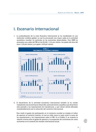 Reporte de Inflación. Marzo 2009




I. Escenario Internacional
1.	 La profundización de la crisis financiera internacional se ha manifestado en una
    restricción crediticia global, la cual ha provocado una mayor caída en la actividad
    económica mundial, en particular en las economías desarrolladas. Para 2009 se
    pronostica una caída del PBI en los EE.UU. (-2,6 por ciento), los países del área del
    euro (-2,0 por ciento) y en Japón (-4,0 por ciento).

                                                                             Gráfico 1
                                              CRECIMIENTO ECONÓMICO MUNDIAL

                          Variación % del PBI anual: Mundo                                           Variación % del PBI anual: EE.UU.

        6                                                                           4                       3,6
                                                                                                                                        Promedio
                                                   5,2      Promedio                                              3,1   2,9          2003-2007: 2,8%
                                 4,9         5,1                                                     2,5
        5                              4,5               2003-2007: 4,7%            3
                                                                                                                               2,0                     1,9
                                                                                    2          1,6
        4                  3,6                                                                                                          1,1
                                                         3,2           3,2          1    0,8
        3          2,8
             2,2                                                                    0
        2
                                                                                   -1
        1                                                                          -2
                                                                0,2
        0                                                                          -3                                                         -2,6
             2001 2002 2003 2004 2005 2006 2007 2008 2009* 2010*                         2001 2002 2003 2004 2005 2006 2007 2008 2009* 2010*


                         Variación % del PBI anual: Eurozona                                         Variación % del PBI anual: Japón

        4                                                                           4
                                                                                                      2,7                      Promedio
        3                                    2,8   2,6      Promedio                3                      1,9 2,4 2,4 2003-2007: 2,2%
                                 2,1                     2003-2007: 2,0%
             1,9                       1,6                                          2           1,4
        2                                                                                                                               1,0
                                                                                    1 0,2 0,3
                   0,9     0,8                            0,7
        1                                                                           0
                                                                       0,2
        0                                                                          -1                                     -0,7
                                                                                   -2
        -1
                                                                                   -3
        -2                                                      -2,0               -4
                                                                                                                                  -4,0
        -3                                                                         -5
             2001 2002 2003 2004 2005 2006 2007 2008 2009* 2010*                      2001 2002 2003 2004 2005 2006 2007 2008 2009* 2010*

         * 	 Proyección.
         Fuente: FMI, Consensus Forecast y bancos de inversión.




2.	 El decaimiento de la actividad económica internacional también se ha venido
    trasladando a las economías en desarrollo, particularmente a aquéllas cuyo dinamismo
    está asociado a las exportaciones de manufacturas, y que vienen siendo afectadas
    considerablemente por la reducción del comercio internacional.
	
	 Para medir el grado de participación en el comercio mundial se emplea el índice
    de apertura al comercio exterior, el cual se mide como la razón entre la suma de
    las exportaciones y las importaciones sobre el PBI. En el Gráfico 2 se muestra la
    relación inversa entre el grado de apertura y la proyección de crecimiento de varias
    economías en el contexto de recesión internacional actual.


                                                                                                                                                             
 