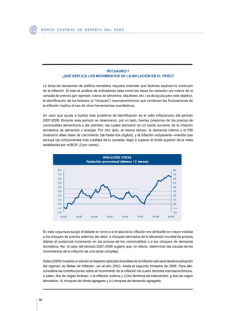 B A N C O C E N T R A L D E R E S E RVA DEL PERÚ




                                            RECUADRO 7
                      ¿QUÉ EXPLICA LOS MOVIMIENTOS DE LA INFLACIÓN EN EL PERÚ?

     La toma de decisiones de política monetaria requiere entender qué factores explican la evolución
     de la inflación. Si bien el análisis de indicadores tales como las tasas de variación por rubros de la
     canasta de precios (por ejemplo: rubros de alimentos, alquileres, etc.) es de ayuda para este objetivo,
     la identificación de los factores (o “choques”) macroeconómicos que conducen las fluctuaciones de
     la inflación implica el uso de otras herramientas cuantitativas.

     Un caso que ayuda a ilustrar este problema de identificación es el salto inflacionario del periodo
     2007-2008. Durante este periodo se observaron, por un lado, fuertes presiones de los precios de
     commodities alimenticios y del petróleo, las cuales derivaron en un fuerte aumento de la inflación
     doméstica de alimentos y energía. Por otro lado, al mismo tiempo, la demanda interna y el PBI
     mostraron altas tasas de crecimiento (de hasta dos dígitos), y la inflación subyacente –medida que
     excluye los componentes más volátiles de la canasta– llegó a superar el límite superior de la meta
     establecida por el BCR (3 por ciento).


                                                 INFLACIÓN TOTAL
                                      (Variación porcentual últimos 12 meses)

               8,0                                                                                8,0
               7,0                                                                                7,0
               6,0                                                                                6,0
               5,0                                                                                5,0
               4,0                                                                                4,0
               3,0                                                                                3,0
               2,0                                                                                2,0
               1,0                                                                                1,0
               0,0                                                                                0,0
               -1,0                                                                               -1,0
               -2,0                                                                               -2,0
                  Ene.02     Ene.03      Ene.04   Ene.05    Ene.06     Ene.07     Ene.08     Ene.09




     En esta coyuntura surgió el debate en torno a si el alza de la inflación era atribuible en mayor medida
     a los choques de precios externos (es decir, a choques derivados de la elevación mundial de precios
     debido al sustancial incremento en los precios de los commodities) o a los choques de demanda
     doméstica. Así, el caso del periodo 2007-2008 sugiere que, en efecto, determinar las causas de los
     movimientos de la inflación es una tarea compleja.

     Salas (2009) muestra un estudio al respecto aplicado al análisis de la inflación peruana desde la adopción
     del régimen de Metas de Inflación –en el año 2002– hasta el segundo trimestre de 2008. Para ello,
     considera las contribuciones sobre el movimiento de la inflación de cuatro factores macroeconómicos;
     a saber, dos de origen foráneo: i) la inflación externa y ii) los términos de intercambio, y dos de origen
     doméstico: iii) choques de oferta agregada y iv) choques de demanda agregada.




90
 