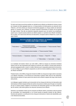Reporte de Inflación. Marzo 2009




En tanto que la teoría económica señala con claridad que la inflación es afectada de manera inversa
por choques de oferta agregada (esto es, un choque positivo de oferta genera una reducción de la
inflación) y de forma directa por choques de demanda agregada (un choque positivo de demanda
genera un aumento de la inflación), es preciso examinar brevemente el impacto de los factores
de origen foráneo. Para ello se presenta el siguiente esquema que, de manera muy simplificada,
expone que a mayores precios externos se debería esperar un aumento de la inflación doméstica.
Por su parte, en el caso de los términos de intercambio, el impacto sobre la inflación es, a priori, de
signo incierto.


                      EFECTO DE CHOQUES DE PRECIOS EXTERNOS Y DE TÉRMINOS
                               DE INTERCAMBIO SOBRE LA INFLACIÓN



                             Precios de insumos importados
   Precios externos                                                Precios al productor      Precios al consumidor ( inflación)
                         Precios de bienes de capital importados


                         Precios de bienes de consumo importados      Precios al consumidor ( inflación)



   Términos de intercambio       (Exportaciones - importaciones)    Demanda          Brecha PBI            Inflación

                                                                    Oferta de dólares        Tipo de cambio            Inflación



Los resultados del estudio indican que entre 2002 y 2005 los choques de demanda doméstica
habrían sido los más importantes para explicar la evolución de la inflación. Durante este periodo la
demanda agregada tendió a crecer a niveles inferiores que la capacidad potencial de la economía,
lo cual se refleja en que la inflación subyacente se ubicó de manera estable por debajo de la meta
de inflación del BCRP.

Posteriormente, entre 2006 y el segundo trimestre de 2008, los choques de origen externo asociados
a la inflación importada y a los términos de intercambio muestran haber sido los más relevantes.
Estos factores explican la mayor parte de los desvíos de la inflación respecto del rango meta durante
este periodo.

Los hallazgos sugieren también que la transmisión de los choques de términos de intercambio está
dominada por el efecto traspaso del tipo de cambio a los precios (o efecto pass-through), en el sentido
de que un choque positivo (negativo) a los términos de intercambio genera una caída (subida) del
tipo de cambio y esto último genera una reducción (aumento) de la inflación.

Asimismo, los resultados indican que los choques de inflación externa, asociados al alza de precios
de commodities, han desempeñado un rol crucial durante el episodio reciente de alta inflación.
Durante este episodio, la contribución de los choques de demanda no habría sido desdeñable, pero
sí de relevancia secundaria.




                                                                                                                                   91
 