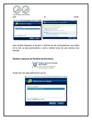 que                                 la                           creen.




Aquí podrás bloquear el acceso a internet de las computadoras que están
en tu red, ya sea permanente, o sólo a ciertas horas de una manera muy
sencilla.



Realizar Capturas de Pantalla del Escritorio.




Al dar clic nos pide seleccionar una pc
 