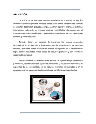 APLICACIÓN

      La aplicación de los conocimientos enseñados en la carrera de Ing. En
informática debería aplicarse en todas partes y asi formar profesionales capaces
de diseñar, desarrollar, proyectar, dirigir, construir, operar y mantener sistemas
informáticos, incluyendo las diversas técnicas y actividades relacionadas con el
tratamiento de la información como soporte de conocimientos, de la comunicación
humana, y entre máquinas.

      También deben ser capaces de interpretar los nuevos desarrollos
tecnológicos en el área de la Informática para la administración de recursos
escasos, que sobre bases económicas orienten al ingeniero en la necesidad de
lograr óptimos resultados en los plazos de ejecución prefijados y con sentido de
responsabilidad social.

       Deben asimismo poder entender en asuntos de Ingeniería legal, económica
y financiera, realizar arbitrajes y pericias, tasaciones y valuaciones referidas a lo
específico de la especialidad, en los recursos humanos involucrados y en la
enseñanza de los conocimientos tecnológicos y científicos correspondientes.
 