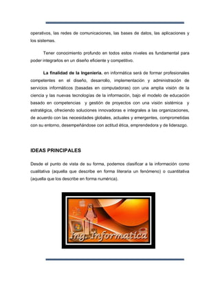 operativos, las redes de comunicaciones, las bases de datos, las aplicaciones y
los sistemas.

      Tener conocimiento profundo en todos estos niveles es fundamental para
poder integrarlos en un diseño eficiente y competitivo.

      La finalidad de la Ingeniería. en informática será de formar profesionales
competentes en el diseño, desarrollo, implementación y administración de
servicios informáticos (basadas en computadoras) con una amplia visión de la
ciencia y las nuevas tecnologías de la información, bajo el modelo de educación
basado en competencias y gestión de proyectos con una visión sistémica         y
estratégica, ofreciendo soluciones innovadoras e integrales a las organizaciones,
de acuerdo con las necesidades globales, actuales y emergentes, comprometidas
con su entorno, desempeñándose con actitud ética, emprendedora y de liderazgo.




IDEAS PRINCIPALES

Desde el punto de vista de su forma, podemos clasificar a la información como
cualitativa (aquella que describe en forma literaria un fenómeno) o cuantitativa
(aquella que los describe en forma numérica).
 