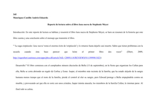 345
Manriquez Castillo Andrés Eduardo


                                       Reporte de lectura sobre el libro luna nueva de Stephenie Meyer


Introducción: En este reporte de lectura se hablara y resumirá el libro luna nueva de Stephenie Meyer, se hara un resumen de la historia que este

libro cuenta y una conclusión sobre el mensaje que transmite el libro.


" 'La saga crepúsculo: luna nueva' toma el enorme éxito de 'crepúsculo' y lo retuerce hasta dejarlo casi muerto. Sabes que tienes problemas con la

secuela     cuando       ésta      hace      parecer      que      leíste    el     primer      libro      dos      veces"      (Ebert,     2009,

http://rogerebert.suntimes.com/apps/pbcs.dll/article?AIL=/20091118/REVIEWS/911199998/1023)


  Desarrollo:" El libro comienza con el cumpleaños número dieciocho de Bella (13 de septiembre), en la fiesta que organizan los Cullen para

  ella, Bella se corta abriendo un regalo de Carlise y Esme. Jasper, el miembro más reciente de la familia, que ha estado alejado de la sangre

  humana menos tiempo que el resto de la familia, pierde el control al oler su sangre, pero Edward protege a Bella empujándola contra un

  mueble, y provocando así que ella se corte con unos cristales, Jasper intenta atacarla, los miembros de la familia Cullen, le intentan parar. Al

  final todo se calma.
 