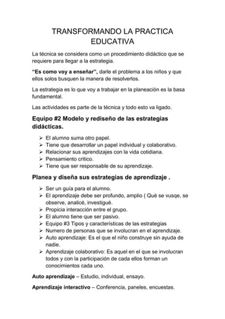 TRANSFORMANDO LA PRACTICA
EDUCATIVA
La técnica se considera como un procedimiento didáctico que se
requiere para llegar a la estrategia.
“Es como voy a enseñar”, darle el problema a los niños y que
ellos solos busquen la manera de resolverlos.
La estrategia es lo que voy a trabajar en la planeación es la basa
fundamental.
Las actividades es parte de la técnica y todo esto va ligado.
Equipo #2 Modelo y rediseño de las estrategias
didácticas.
 El alumno suma otro papel.
 Tiene que desarrollar un papel individual y colaborativo.
 Relacionar sus aprendizajes con la vida cotidiana.
 Pensamiento critico.
 Tiene que ser responsable de su aprendizaje.
Planea y diseña sus estrategias de aprendizaje .
 Ser un guía para el alumno.
 El aprendizaje debe ser profundo, amplio ( Qué se vusqe, se
observe, analicé, investigué.
 Propicia interacción entre el grupo.
 El alumno tiene que ser pasivo.
 Equipo #3 Tipos y características de las estrategias
 Numero de personas que se involucran en el aprendizaje.
 Auto aprendizaje: Es el que el niño construye sin ayuda de
nadie.
 Aprendizaje colaborativo: Es aquel en el que se involucran
todos y con la participación de cada ellos forman un
conocimientos cada uno.
Auto aprendizaje – Estudio, individual, ensayo.
Aprendizaje interactivo – Conferencia, paneles, encuestas.
 