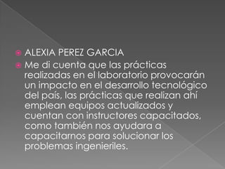 ALEXIA PEREZ GARCIA
 Me di cuenta que las prácticas
realizadas en el laboratorio provocarán
un impacto en el desarrollo tecnológico
del país, las prácticas que realizan ahí
emplean equipos actualizados y
cuentan con instructores capacitados,
como también nos ayudara a
capacitarnos para solucionar los
problemas ingenieriles.


 