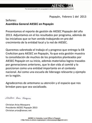 Popayán, Febrero 1 del 2013
Señores:
Asamblea General AIESEC en Popayán
Presentamos el reporte de gestión de AIESEC Popayán del año
2013. Adjuntamos en el los resultados por programa, además de
las iniciativas que se han venido trabajando en pro del
crecimiento de la entidad local y la red de AIESEC.
Queremos sobretodo el trabajo el y progreso que entrego la EB
CreAction para AIESEC en Popayán, Ya que esta gestión muestra
la consolidación de muchos de los propósitos planteados por
AIESEC Popayán en su inicio, además materializa logros trazados
por generaciones anteriores, que le dan vida al comité y lo
posicionan como una entidad importante en el contexto
nacional. Así como una escuela de liderazgo relevante y ejemplo
en la región.
Agradecemos de antemano su atención y el espacio que nos
brindan para que sea socializado.

Christian Arias Mosquera
Presidente AIESEC Popayán 2013
Christian.arias@aiesec.net

 