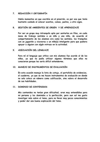 7. REDACCIÓN Y ORTOGRAFÍA
Había momentos en que escribía en el pizarrón, es por eso que tenía
bastante cuidado al colocar acentos, comas, puntos, u otro signo.
8. GESTIÓN DE AMBIENTES DE ORDEN Y DE APRENDIZAJE
Por ser un grupo muy intranquilo opte por sentarlos en filas, en cada
mesa de trabajo sentaba a un niño y una niña, de acuerdo al
comportamiento de los alumnos era como los sentaba, los tranquilos
con un juguetón y viceversa o un niño(a) inteligente para que pudiera
apoyar a alguien con algún retraso en la actividad.
9. ADECUACIÓN DEL LENGUAJE
Para mí el lenguaje que utilice con mis alumnos fue acorde al de los
niños, ya que no podía utilizar algunos términos que ellos no
conocieran porque les sería difícil entenderme.
10. MANEJO DE INSTRUMENTOS DE EVALUACIÓN
En esta ocasión maneje la lista de cotejo, el portafolio de evidencias,
el cuaderno, ya que se me hacen instrumentos de evaluación en donde
no solo coloco un número como calificación, sino valoro el desarrollo
de sus habilidades.
11. DOMINIO DE CONTENIDOS
Mis contenidos no tenían gran dificultad, eran muy entendibles para
mi persona y los dominaba a la perfección, pero aun así me gusta
investigar más sobre el tema, para no llevar muy pocos conocimientos
y poder dar una buena explicación del tema.
 