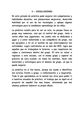V.- CONCLUSIONES
En esta jornada de práctica pude mejorar mis competencias y
habilidades docentes, mis planeaciones mejoraron, desarrolle
habilidad por el uso de las tecnologías y aplique algunas
estrategias para la enseñanza-aprendizaje de los niños.
La práctica resulto para mi ser un reto, no porque fuese un
grupo muy numeroso, sino por el control del grupo, tenía a
varios niños muy juguetones, los cuales solo se dedicaban a
jugar y a estar molestando a sus compañeros de grupo, eso
me perjudica a mí en el sentido de que interrumpieran mis
actividades. Logre controlarlos en un más del 80%, logre que
aquellos que no trabajaban lo hicieran, a que respetaran las
reglas y convivencia dentro del grupo. El reto es volver a
regresar a esta escuela, con el mismo grupo y superar mi
práctica de esta ocasión, en todos los sentidos, llevar más
materiales y estrategias para el dominio de grupo, sé que lo
puedo mejorar.
La práctica en si fue buena, porque me ayudo a identificar
mis errores frente a grupo, a reflexionarlos y a mejorarlos.
Todo lo que aprendemos en la normal nos sirve para poder ir
a nuestras escuelas de práctica, el trabajo que se logró en el
proyecto de español fue muy bueno, obteniendo que mis
alumnos pudieran elaborar su propio álbum.
 