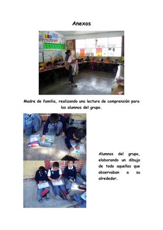 Anexos
Madre de familia, realizando una lectura de comprensión para
los alumnos del grupo.
Alumnos del grupo,
elaborando un dibujo
de todo aquellos que
observaban a su
alrededor.
 