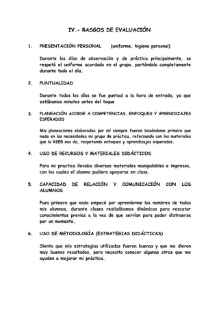 IV.- RASGOS DE EVALUACIÓN
1. PRESENTACIÓN PERSONAL (uniforme, higiene personal)
Durante los días de observación y de práctica principalmente, se
respetó el uniforme acordado en el grupo, portándolo completamente
durante todo el día.
2. PUNTUALIDAD
Durante todos los días se fue puntual a la hora de entrada, ya que
estábamos minutos antes del toque
3. PLANEACIÓN ACORDE A COMPETENCIAS, ENFOQUES Y APRENDIZAJES
ESPERADOS
Mis planeaciones elaboradas por mí siempre fueron basándome primero que
nada en las necesidades mi grupo de práctica, reforzando con los materiales
que la RIEB nos da, respetando enfoques y aprendizajes esperados.
4. USO DE RECURSOS Y MATERIALES DIDÁCTICOS
Para mi practica llevaba diversos materiales manipulables e impresos,
con los cuales el alumno pudiera apoyarse en clase.
5. CAPACIDAD DE RELACIÓN Y COMUNICACIÓN CON LOS
ALUMNOS
Pues primero que nada empecé por aprenderme los nombres de todos
mis alumnos, durante clases realizábamos dinámicas para rescatar
conocimientos previos a la ves de que servían para poder distraerse
por un momento.
6. USO DE METODOLOGÍA (ESTRATEGIAS DIDÁCTICAS)
Siento que mis estrategias utilizadas fueron buenas y que me dieron
muy buenos resultados, pero necesito conocer algunas otras que me
ayuden a mejorar mi práctica.
 
