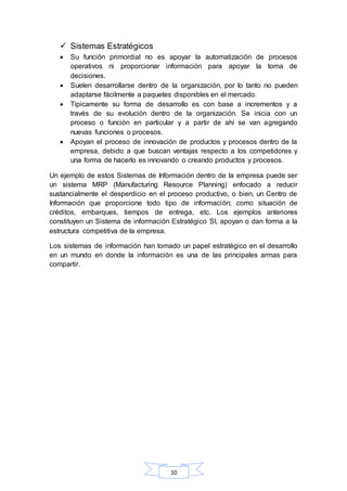  Sistemas Estratégicos 
 Su función primordial no es apoyar la automatización de procesos 
operativos ni proporcionar información para apoyar la toma de 
decisiones. 
 Suelen desarrollarse dentro de la organización, por lo tanto no pueden 
adaptarse fácilmente a paquetes disponibles en el mercado. 
 Típicamente su forma de desarrollo es con base a incrementos y a 
través de su evolución dentro de la organización. Se inicia con un 
proceso o función en particular y a partir de ahí se van agregando 
nuevas funciones o procesos. 
 Apoyan el proceso de innovación de productos y procesos dentro de la 
empresa, debido a que buscan ventajas respecto a los competidores y 
una forma de hacerlo es innovando o creando productos y procesos. 
Un ejemplo de estos Sistemas de Información dentro de la empresa puede ser 
un sistema MRP (Manufacturing Resource Planning) enfocado a reducir 
sustancialmente el desperdicio en el proceso productivo, o bien, un Centro de 
Información que proporcione todo tipo de información; como situación de 
créditos, embarques, tiempos de entrega, etc. Los ejemplos anteriores 
constituyen un Sistema de información Estratégico SI, apoyan o dan forma a la 
estructura competitiva de la empresa. 
Los sistemas de información han tomado un papel estratégico en el desarrollo 
en un mundo en donde la información es una de las principales armas para 
compartir. 
10 
 