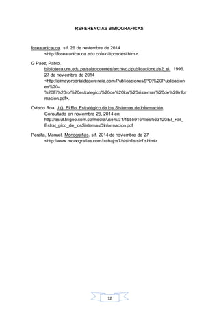 REFERENCIAS BIBIOGRAFICAS 
fccea.unicauca. s.f. 26 de noviembre de 2014 
<http://fccea.unicauca.edu.co/old/tiposdesi.htm>. 
12 
G Páez, Pablo. 
biblioteca.uns.edu.pe/saladocentes/archivoz/publicacionez/s2_si. 1996. 
27 de noviembre de 2014 
<http://elmayorportaldegerencia.com/Publicaciones/[PD]%20Publicacion 
es%20- 
%20El%20rol%20estrategico%20de%20los%20sistemas%20de%20infor 
macion.pdf>. 
Oviedo Roa. J.(). El Rol Estratégico de los Sistemas de Información. 
Consultado en noviembre 26, 2014 en: 
http://asiut.bligoo.com.co/media/users/31/1555916/files/563120/El_Rol_ 
Estrat_gico_de_losSistemasDInformacion.pdf 
Peralta, Manuel. Monografias. s.f. 2014 de noviembre de 27 
<http://www.monografias.com/trabajos7/sisinf/sisinf.shtml>. 
