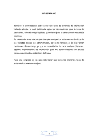 Introducción 
También el administrador debe saber qué tipos de sistemas de información 
debería adoptar, el cual viabilizaría todas las informaciones para la toma de 
decisiones, con una mayor agilidad y precisión para la obtención de resultados 
positivos. 
Es necesario tener una perspectiva que abarque los sistemas en términos de 
los variados niveles de administración, así como también a los que toman 
decisiones. Sin embargo, ya que las necesidades de cada nivel son diferentes, 
algunos requerimientos de información para los administradores son difusos 
pero en cambio otros están bien definidos. 
Para una empresa es un gran reto lograr que todos los diferentes tipos de 
sistemas funcionen en conjunto. 
3 
 