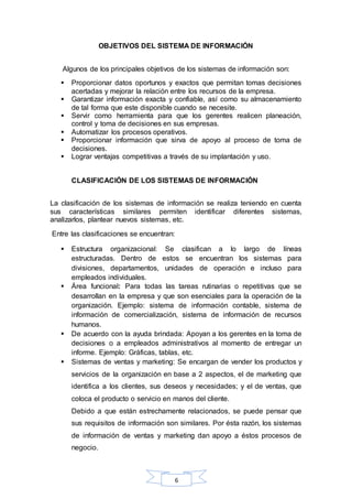 OBJETIVOS DEL SISTEMA DE INFORMACIÓN 
Algunos de los principales objetivos de los sistemas de información son: 
 Proporcionar datos oportunos y exactos que permitan tomas decisiones 
acertadas y mejorar la relación entre los recursos de la empresa. 
 Garantizar información exacta y confiable, así como su almacenamiento 
de tal forma que este disponible cuando se necesite. 
 Servir como herramienta para que los gerentes realicen planeación, 
control y toma de decisiones en sus empresas. 
 Automatizar los procesos operativos. 
 Proporcionar información que sirva de apoyo al proceso de toma de 
6 
decisiones. 
 Lograr ventajas competitivas a través de su implantación y uso. 
CLASIFICACIÓN DE LOS SISTEMAS DE INFORMACIÓN 
La clasificación de los sistemas de información se realiza teniendo en cuenta 
sus características similares permiten identificar diferentes sistemas, 
analizarlos, plantear nuevos sistemas, etc. 
Entre las clasificaciones se encuentran: 
 Estructura organizacional: Se clasifican a lo largo de líneas 
estructuradas. Dentro de estos se encuentran los sistemas para 
divisiones, departamentos, unidades de operación e incluso para 
empleados individuales. 
 Área funcional: Para todas las tareas rutinarias o repetitivas que se 
desarrollan en la empresa y que son esenciales para la operación de la 
organización. Ejemplo: sistema de información contable, sistema de 
información de comercialización, sistema de información de recursos 
humanos. 
 De acuerdo con la ayuda brindada: Apoyan a los gerentes en la toma de 
decisiones o a empleados administrativos al momento de entregar un 
informe. Ejemplo: Gráficas, tablas, etc. 
 Sistemas de ventas y marketing: Se encargan de vender los productos y 
servicios de la organización en base a 2 aspectos, el de marketing que 
identifica a los clientes, sus deseos y necesidades; y el de ventas, que 
coloca el producto o servicio en manos del cliente. 
Debido a que están estrechamente relacionados, se puede pensar que 
sus requisitos de información son similares. Por ésta razón, los sistemas 
de información de ventas y marketing dan apoyo a éstos procesos de 
negocio. 
 