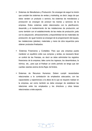  Sistemas de Manufactura y Producción: Se encargan de seguir la misión 
que cumplen los sistemas de ventas y marketing, es decir, luego de que 
éstos venden un producto o servicio, los sistemas de manufactura y 
producción se encargan de producir los bienes y servicios de la 
empresa. Éstos sistemas están relacionados con la planificación, 
desarrollo y el mantenimiento de las instalaciones de producción, así 
como también con el establecimiento de las metas de producción, junto 
con la adquisición, almacenamiento y disponibilidad de los materiales de 
producción; de igual manera se encargan de la programación del equipo, 
las instalaciones (plantas), materiales y mano de obra requeridos para 
obtener productos finalizados. 
 Sistemas Financieros y Contables: Para que una empresa pueda 
mantener un equilibrio entre sus compras y ventas, es necesario llevar 
un control de las finanzas, es decir se debe administrar los registros 
financieros de la empresa, tales como los ingresos, los desembolsos, la 
nómica, etc., para que al finalizar un cierto período se tenga que dar 
cuentas exactas acerca de los flujos de fondos. 
 Sistemas de Recursos Humanos: Deben cumplir necesidades 
relacionadas a la contratación de empleados adecuados, con las 
capacidades y experiencias a la altura de lo que se requiere realizar en 
la empresa, así como también se debe encargar de establecer las 
relaciones entre los empleados y los directivos y otras tareas 
relacionadas a éste aspecto. 
7 
 