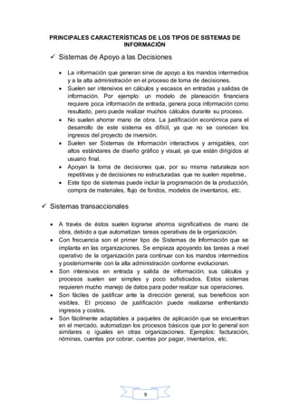 PRINCIPALES CARACTERÍSTICAS DE LOS TIPOS DE SISTEMAS DE 
INFORMACIÓN 
 Sistemas de Apoyo a las Decisiones 
 La información que generan sirve de apoyo a los mandos intermedios 
y a la alta administración en el proceso de toma de decisiones. 
 Suelen ser intensivos en cálculos y escasos en entradas y salidas de 
información. Por ejemplo: un modelo de planeación financiera 
requiere poca información de entrada, genera poca información como 
resultado, pero puede realizar muchos cálculos durante su proceso. 
 No suelen ahorrar mano de obra. La justificación económica para el 
desarrollo de este sistema es difícil, ya que no se conocen los 
ingresos del proyecto de inversión. 
 Suelen ser Sistemas de Información interactivos y amigables, con 
altos estándares de diseño gráfico y visual, ya que están dirigidos al 
usuario final. 
 Apoyan la toma de decisiones que, por su misma naturaleza son 
repetitivas y de decisiones no estructuradas que no suelen repetirse.. 
 Este tipo de sistemas puede incluir la programación de la producción, 
compra de materiales, flujo de fondos, modelos de inventarios, etc. 
9 
 Sistemas transaccionales 
 A través de éstos suelen lograrse ahorros significativos de mano de 
obra, debido a que automatizan tareas operativas de la organización. 
 Con frecuencia son el primer tipo de Sistemas de Información que se 
implanta en las organizaciones. Se empieza apoyando las tareas a nivel 
operativo de la organización para continuar con los mandos intermedios 
y posteriormente con la alta administración conforme evolucionan. 
 Son intensivos en entrada y salida de información; sus cálculos y 
procesos suelen ser simples y poco sofisticados, Estos sistemas 
requieren mucho manejo de datos para poder realizar sus operaciones. 
 Son fáciles de justificar ante la dirección general, sus beneficios son 
visibles. El proceso de justificación puede realizarse enfrentando 
ingresos y costos. 
 Son fácilmente adaptables a paquetes de aplicación que se encuentran 
en el mercado, automatizan los procesos básicos que por lo general son 
similares o iguales en otras organizaciones. Ejemplos: facturación, 
nóminas, cuentas por cobrar, cuentas por pagar, inventarios, etc. 
 