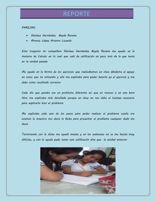PAREJAS:
Sánchez Hernández Beyda Roxana
Alvarez López Arianna Lizeeth
Este trayecto mi compañera Sánchez Hernández Beyda Roxana me ayudo en la
materia de Calculo en lo cual que subí de calificación un poco más de la que tenía
en la unidad pasada
Me ayudo en la forma de los ejercicios que realizábamos en clase dándome el apoyo
en cosas que no entendía y ella me explicaba para poder hacerlo yo el ejercicio y me
daba como resultado correcto
Cada día que pasaba era un problema diferente asi que en recesos o en una hora
libre me explicaba más detallado porque en clase no nos daba el tiempo necesario
para explicarlo bien el problema
Me explicaba cada uno de los pasos para poder realizar el problema cundo era
examen la maestra nos decía la fecha para presentar el problema cualquier duda me
decía
Terminando con lo dicho me ayudó mucho y en los exámenes no se me hacían muy
difíciles, y con lo ayuda pude tener una calificación alta que la unidad anterior