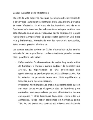 Causas Actuales de la Impotencia
El estilo de vida moderno hace que nuestra salud se deteriore de
a poco y que las funciones normales de la vida de una persona
se vean afectadas. En el caso de los hombres, una de esas
funciones es la erección, la cual se ve truncada por motivos que
sólo el modo en que una persona vive puede explicar. En la guía
“Venciendo la Impotencia” se puede notar como con una dieta
rica y balanceada, combinada con los ejercicios adecuados,
estas causas pueden eliminarse.
Las causas actuales suelen ser fáciles de producirse, las cuales
además de causar problemas con las erecciones, pueden causar
otros problemas de salud:
- Enfermedades Cardiovasculares Actuales: hoy en día miles
de hombres y mujeres suelen padecer de hipertensión
arterial. La hipertensión es una enfermedad que
generalmente se produce por una mala alimentación. Por
lo anterior es prudente tener una dieta equilibrada y
benéfica para nuestro corazón.
- Problemas hormonales: Los problemas hormonales suelen
ser muy pocas veces diagnosticados en hombres y en
contados casos suelen darse por una alimentación rica en
estrógenos y otras hormonas femeninas contenidas en
alimentos. Puede haber problemas en hormonas como
TSH, T4, LH, prolactina, cortisol, etc. Además de afectar de
 