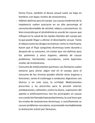 forma física, también el deseo sexual suele ser bajo en
hombres con bajos niveles de testosterona.
- Hábitos dañinos para el cuerpo: Las causas modernas de la
impotencia suelen asociarse en un alto porcentaje al
consumo desmedido de alcohol, tabaco y psicoactivos. Es
bien conocido que el alcoholismo es una de las causas que
influyen en la salud de los tejidos blandos del cuerpo por
lo que puede llegar a afectar el desempeño sexual. Tanto
el tabaco como las drogas recreativas como la marihuana,
hacen que el flujo sanguíneo disminuya tanto durante y
después de su consumo, sin contar que son dañinas para
los pulmones y otros órganos, además de causar
problemas hormonales secundarios, como bajísimos
niveles de testosterona.
- Consumo de medicamentos químicos: Los fármacos suelen
tomarse para aliviar algún mal en el cuerpo, pero el
consumo de los mismos pueden afectar otros órganos y
funciones, como el estómago o conductos digestivos con
úlceras y en este caso, la virilidad. Medicamentos
prescritos y no prescritos para la presión arterial,
antidepresivos, calmantes, contra la úlcera, supresores del
apetito o antihistamínicos son los principales en causar
una condición llamada hiperprolactinemia, la cual hace que
los niveles de testosterona disminuya, o sencillamente se
causen problemas vasculares, ocasionando inevitablemente
la disfunción eréctil por fármacos.
 