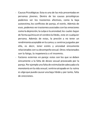 - Causas Psicológicas: Esta es una de las más presentadas en
personas jóvenes. Dentro de las causas psicológicas
podemos ver los trastornos afectivos, como la baja
autoestima, los conflictos de pareja, el estrés. Además de
esos, podemos ver trastornos asociados con las emociones
como la depresión, la culpa o la ansiedad, los cuales bajan
de forma química en el cerebro la libido, esto en cualquier
persona. Además de estas, la presión a no tener un
rendimiento aceptable en la cama y a sentirse juzgados por
ello, es decir, tener estrés y ansiedad únicamente
relacionados con su desempeño sexual. Otros relacionados
son la fatiga, la inapetencia o el insomnio.
- Factores externos en pareja: estos son los que se deben
únicamente a la falta de deseo sexual provocado por la
pareja. Por ejemplo una falta de estimulación adecuada o la
monotonía en la vida sexual, sentirse atrapado en la rutina
es algo que puede causar una baja libido y por tanto, falta
de erecciones.
 