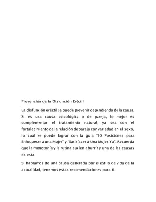 Prevención de la Disfunción Eréctil
La disfunción eréctil se puede prevenir dependiendo de la causa.
Si es una causa psicológica o de pareja, lo mejor es
complementar el tratamiento natural, ya sea con el
fortalecimiento de la relación de pareja con variedad en el sexo,
lo cual se puede lograr con la guía “10 Posiciones para
Enloquecer a una Mujer” y “Satisfacer a Una Mujer Ya”. Recuerda
que la monotonía y la rutina suelen aburrir y una de las causas
es esta.
Si hablamos de una causa generada por el estilo de vida de la
actualidad, tenemos estas recomendaciones para ti:
 