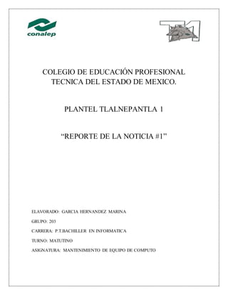 COLEGIO DE EDUCACIÓN PROFESIONAL
TECNICA DEL ESTADO DE MEXICO.
PLANTEL TLALNEPANTLA 1
“REPORTE DE LA NOTICIA #1”
ELAVORADO: GARCIA HERNANDEZ MARINA
GRUPO: 203
CARRERA: P.T.BACHILLER EN INFORMATICA
TURNO: MATUTINO
ASIGNATURA: MANTENIMIENTO DE EQUIPO DE COMPUTO
 