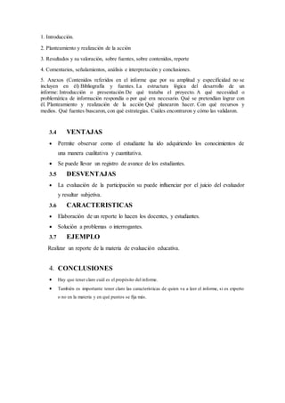 1. Introducción.
2. Planteamiento y realización de la acción
3. Resultados y su valoración, sobre fuentes, sobre contenidos, reporte
4. Comentarios, señalamientos, análisis e interpretación y conclusiones.
5. Anexos (Contenidos referidos en el informe que por su amplitud y especificidad no se
incluyen en él) Bibliografía y fuentes. La estructura lógica del desarrollo de un
informe: Introducción o presentación De qué trataba el proyecto. A qué necesidad o
problemática de información respondía o por qué era necesario. Qué se pretendían lograr con
él. Planteamiento y realización de la acción Qué planearon hacer. Con qué recursos y
medios. Qué fuentes buscaron, con qué estrategias. Cuáles encontraron y cómo las validaron.
3.4 VENTAJAS
 Permite observar como el estudiante ha ido adquiriendo los conocimientos de
una manera cualitativa y cuantitativa.
 Se puede llevar un registro de avance de los estudiantes.
3.5 DESVENTAJAS
 La evaluación de la participación su puede influenciar por el juicio del evaluador
y resultar subjetiva.
3.6 CARACTERISTICAS
 Elaboración de un reporte lo hacen los docentes, y estudiantes.
 Solución a problemas o interrogantes.
3.7 EJEMPLO
Realizar un reporte de la materia de evaluación educativa.
4. CONCLUSIONES
 Hay que tener claro cuál es el propósito del informe.
 También es importante tener claro las características de quien va a leer el informe, si es experto
o no en la materia y en qué puntos se fija más.
 