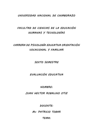 UNIVERSIDAD NACIONAL DE CHIMBORAZO
FACULTAD DE CIENCIAS DE LA EDUCACIÓN
HUMANAS Y TECNOLOGÍAS
CARRERA DE PSICOLOGÍA EDUCATIVA ORIENTACIÓN
VOCACIONAL Y FAMILIAR
SEXTO SEMESTRE
EVALUACIÓN EDUCATIVA
NOMBRE:
JUAN HECTOR ROBALINO OTIZ
DOCENTE:
Ms. PATRICIO TOBAR
TEMA:
 