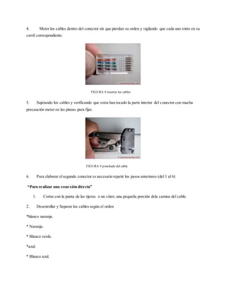 4. Meter los cables dentro del conector sin que pierdan su orden y vigilando que cada uno entre en su
carril correspondiente.
5. Sujetando los cables y verificando que estos han tocado la parte interior del conector con mucha
precaución meter en las pinzas para fijar.
6. Para elaborar elsegundo conector es necesario repetir los pasos anteriores (del 1 al 6)
“Para realizar una conexión directa”
1. Cortar con la punta de las tijeras o un cúter, una pequeña porción dela camisa del cable.
2. Desenrollar y Separar los cables según el orden
*blanco naranja.
* Naranja.
* Blanco verde.
*azul.
* Blanco azul.
FIGURA 8 insertar los cables
FIGURA 9 ponchado del cable
 
