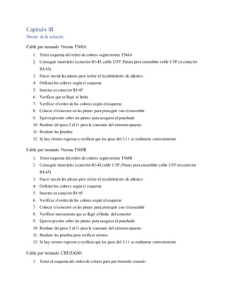 Capitulo III
Diseño de la solución
Cable par trenzado Norma T568A
1. Tener esquema del orden de colores según norma T568A
2. Conseguir materiales (conector RJ-45, cable UTP,Pinzas para ensamblar cable UTP en conector
RJ-45)
3. Hacer uso de las pinzas para retirar el recubrimiento de plástico
4. Ordenar los colores según el esquema
5. Insertar en conector RJ-45
6. Verificar que se llegó al limite
7. Verificar el orden de los colores según el esquema
8. Colocar el conector en las pinzas para proseguir con el ensamble
9. Ejercer presión sobre las pinzas para asegurar el ponchado
10. Realizar del paso 3 al 11 para la conexión del extremo opuesto
11. Realizar las pruebas
12. Si hay errores regresar y verificar que los paso del 3-11 se realizaron correctamente
Cable par trenzado Norma T568B
1. Tener esquema del orden de colores según norma T568B
2. Conseguir materiales (conector RJ-45,cable UTP,Pinzas para ensamblar cable UTP en conector
RJ-45)
3. Hacer uso de las pinzas para retirar el recubrimiento de plástico
4. Ordenar los colores según el esquema
5. Insertar en conector RJ-45
6. Verificar el orden de los colores según el esquema
7. Colocar el conector en las pinzas para proseguir con el ensamble
8. Verificar nuevamente que se llegó al límite del conector
9. Ejercer presión sobre las pinzas para asegurar el ponchado
10. Realizar del paso 3 al 11 para la conexión del extremo opuesto
11. Realizar las pruebas para verificar errores
12. Si hay errores regresar y verificar que los paso del 3-11 se realizaron correctamente
Cable par trenzado CRUZADO
1. Tener el esquema del orden de colores para par trenzado cruzado
 