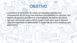 OBJETIVO
• Cuantificar el contenido de calcio, en muestras distintas por
precipitación de los iones con reactivos precipitantes en solución, con
oxalato de potasio para formar el precipitado de oxalato de calcio.
que por calcinación pasa a CaCO3 luego a CaO; para que el alumno
adquiera habilidad en determinar el contenido de iones metálicos por
gravimetría.
 