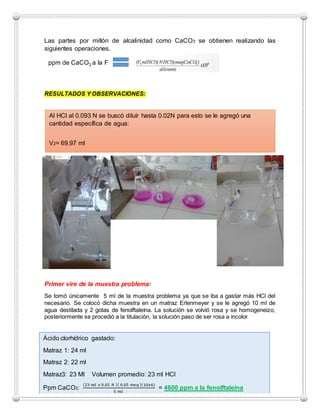 Las partes por millón de alcalinidad como CaCO3 se obtienen realizando las
siguientes operaciones.
RESULTADOS Y OBSERVACIONES:
Primer vire de la muestra problema:
Se tomó únicamente 5 ml de la muestra problema ya que se iba a gastar más HCl del
necesario. Se colocó dicha muestra en un matraz Erlenmeyer y se le agregó 10 ml de
agua destilada y 2 gotas de fenolftaleína. La solución se volvió rosa y se homogeneizo,
posteriormente se procedió a la titulación, la solución paso de ser rosa a incolor
ppm de CaCO3 a la F
Al HCl al 0.093 N se buscó diluír hasta 0.02N para esto se le agregó una
cantidad específica de agua:
V2= 69.97 ml
Ácido clorhídrico gastado:
Matraz 1: 24 ml
Matraz 2: 22 ml
Matraz3: 23 Ml Volumen promedio: 23 ml HCl
Ppm CaCO3:
(23 𝑚𝑙 𝑥 0.02 𝑁 )( 0.05 𝑚𝑒𝑞)(10𝑥6)
5 𝑚𝑙
= 4600 ppm a la fenolftaleína
 