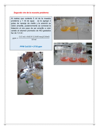 Segundo vire de la muestra problema:
Al matraz que contenía 5 ml de la muestra
problema y 1 ml de agua se le agregó 2
gotas de naranja de metilo y la solución se
volvió amarilla, posteriormente se comenzó la
titulación el vire paso de ser amarillo a color
canela el volumen promedio de HCl gastados
fue de 1.5 ml :
𝑝𝑝𝑚 =
(1.5 𝑚𝑙 𝑥 0.02 𝑁 )( 0.05 𝑚𝑒𝑞)(10𝑥6)
10 𝑚𝑙
PPM CaCO3 = 2735 ppm
 