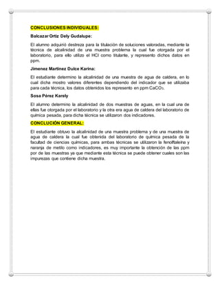 CONCLUSIONES INDIVIDUALES:
Balcazar Ortiz Dely Gudalupe:
El alumno adquirió destreza para la titulación de soluciones valoradas, mediante la
técnica de alcalinidad de una muestra problema la cual fue otorgada por el
laboratorio, para ello utilizo el HCl como titulante, y represento dichos datos en
ppm.
Jimenez Martinez Dulce Karina:
El estudiante determino la alcalinidad de una muestra de agua de caldera, en lo
cual dicha mostro valores diferentes dependiendo del indicador que se utilizaba
para cada técnica, los datos obtenidos los represento en ppm CaCO3.
Sosa Pérez Karely
El alumno determino la alcalinidad de dos muestras de aguas, en la cual una de
ellas fue otorgada por el laboratorio y la otra era agua de caldera del laboratorio de
química pesada, para dicha técnica se utilizaron dos indicadores.
CONCLUCIÓN GENERAL:
El estudiante obtuvo la alcalinidad de una muestra problema y de una muestra de
agua de caldera la cual fue obtenida del laboratorio de química pesada de la
facultad de ciencias químicas, para ambas técnicas se utilizaron la fenolftaleína y
naranja de metilo como indicadores, es muy importante la obtención de las ppm
por de las muestras ya que mediante esta técnica se puede obtener cuales son las
impurezas que contiene dicha muestra.
 