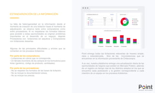 ESTANDARIZACIÓN DE LA INFORMACIÓN
La falta de heterogeneidad en la información desde el
momento de creación de una licitación hasta el momento de
adjudicación, se observa tanto entre compradores como
entre proveedores. Al no respetarse los formatos básicos
para acceder a estas oportunidades se originan problemas
importantes en el desarrollo de un negocio, dejando
Proveedores con licitaciones sin adjudicar y Compradores
con licitaciones desiertas.
Algunas de las principales dificultades y errores que se
comenten en los procesos licitatorios:
Por parte de los compradores:
- Licitaciones en rubros que no corresponde.
- Un llenado incorrecto de los campos en los formularios para
licitar (genérico, código de producto, cantidades).
Por parte de los proveedores:
- No se respetan los formatos de las bases de licitación.
- No se incluye la documentación anexa.
- No se incluye los precios.
Point entrega todas las licitaciones relevantes de manera simple,
clara y estandarizada, libre de las inconsistencias que se
encuentran en la información proveniente de Chilecompra.
A su vez, nuestra plataforma entrega una actualización diaria de las
oportunidades de negocio que existen en Mercado Público, además
de un registro en tiempo real de los distintos estados en los que se
encuentra cada postulación y la gestión correspondiente a cada
miembro de un equipo en los procesos licitatorios.
 