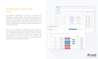 METODOLOGÍAS DE POSTULACIÓN
Se necesitan metodologías de trabajo que permitan la
detección de oportunidades con anticipación para crear
estrategias comerciales que maximicen las posibilidades de
éxito en una postulación. Para esto es importante llevar un
control y medición sobre el desempeño de los equipos, con el
objetivo de optimizar los tiempos y recursos asignados en los
procesos licitatorios.
Point en su Módulo de Licitaciones, brinda todas las
herramientas para evitar errores de postulación. Al entregar
sólo las licitaciones relevantes, agiliza el proceso por medio
de un sistema de prellenado de datos que permite a los
administradores tener el control de los catálogos de
productos, y así, optimizar el proceso de postulación hacia
las ofertas relevantes para el proveedor.
 
