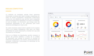 ANÁLISIS COMPETITIVO
La medición de resultados permite tomar directrices
comerciales correctas para lograr ventajas competitivas por
sobre los demás proveedores. Actualmente ChileCompra
cuenta con una plataforma que permite hacer búsquedas
sobre las transacciones realizadas en el portal, sin embargo,
el nivel de detalle y la información que entrega sobre las
licitaciones adjudicadas no son suficientes para tomar
decisiones estratégicas en base a ella.
Se vuelve necesario evaluar tanto la gestión de los equipos
como la de nuestra competencia, para tener una mayor
sensibilidad de nuestro desempeño y claridad de lo que está
ocurriendo en el mercado.
Point en su Módulo de Adjudicadas permite comparar la
gestión del proceso licitatorio a través de un análisis
de desempeño que entrega la evolución en cantidad de
licitaciones adjudicadas y sus montos, precios promedio por
proveedor, tendencias y porcentajes de efectividad de los
distintos proveedores.
 