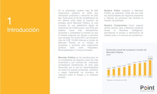 Introducción
1
En la actualidad, existen más de 850
organismos públicos en Chile que
demandan productos y servicios de todo
tipo. Esta tarea se ha ido simplificando en
los últimos años dada la creación de
portales como Mercado Público, el cual
consiste en una plataforma digital de
licitaciones de ChileCompra, que tiene por
objetivo hacer más transparente,
accesible y competitiva la manera en que
el Estado adquiere los bienes y servicios
que necesita. En el año 2015, se transaron
más de USD 12.600 millones a través de
Mercado Público en la compra de
productos y servicios para organismos
públicos tales como Hospitales,
Municipalidades y Fuerzas Armadas.
Mercado Público se ha transformado en
un ecosistema de negocios cada día más
importante y son muchas las empresas
proveedoras beneficiadas de todo este
desarrollo, por lo que es responsabilidad
de todos los actores presentes, contribuir
a seguir mejorando los procesos de
negocios entre el Estado y la empresa
privada.
Nuestra Visión respecto a Mercado
Público es optimista. Cada día son más
las oportunidades de negocios presentes
y mejores los procesos que facilitan la
manera de participar.
Nuestro Compromiso futuro seguirá
siendo aportar valor a distintas industrias
desde el Business Intelligence,
permitiendo el acceso a información de
calidad junto a un servicio de excelencia.
12.600
10.200
9.500
9.124
8.053
6.5776.193
5.0894.458
2007 2008 2009 2010 2011 2012 2013 2014 2015
Evolución anual de compras a través de
Mercado Público
*Valores en millones de USD.
 
