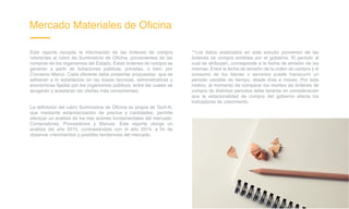 Mercado Materiales de Oficina
Este reporte recopila la información de las órdenes de compra
referentes al rubro de Suministros de Oficina, provenientes de las
compras de los organismos del Estado. Estas órdenes de compra se
generan a partir de licitaciones públicas, privadas, o bien, por
Convenio Marco. Cada oferente debe presentar propuestas que se
adhieran a lo establecido en las bases técnicas, administrativas y
económicas fijadas por los organismos públicos, entre las cuales se
acogerán y aceptaran las ofertas más convenientes.
La definición del rubro Suministros de Oficina es propia de Tech-K,
que mediante estandarización de precios y cantidades, permite
efectuar un análisis de los tres actores fundamentales del mercado:
Compradores, Proveedores y Marcas. Este reporte otorga un
análisis del año 2015, contrastándolo con el año 2014, a fin de
observar crecimientos y posibles tendencias del mercado.
**Los datos analizados en este estudio provienen de las
órdenes de compra emitidas por el gobierno. El periodo al
cual se atribuyen, corresponde a la fecha de emisión de las
mismas. Entre la fecha de emisión de la orden de compra y el
consumo de los bienes o servicios puede transcurrir un
periodo variable de tiempo, desde días a meses. Por este
motivo, al momento de comparar los montos de órdenes de
compra de distintos periodos debe tenerse en consideración
que la estacionalidad de compra del gobierno afecta los
indicadores de crecimiento.
 
