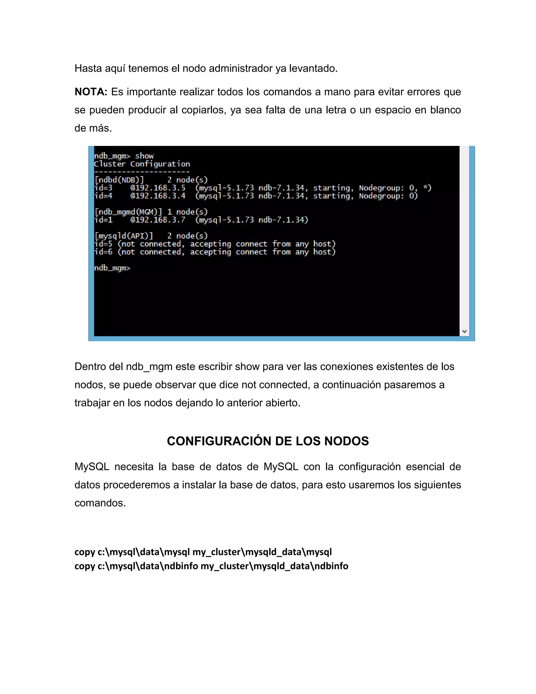 Hasta aquí tenemos el nodo administrador ya levantado.
NOTA: Es importante realizar todos los comandos a mano para evitar errores que
se pueden producir al copiarlos, ya sea falta de una letra o un espacio en blanco
de más.
Dentro del ndb_mgm este escribir show para ver las conexiones existentes de los
nodos, se puede observar que dice not connected, a continuación pasaremos a
trabajar en los nodos dejando lo anterior abierto.
CONFIGURACIÓN DE LOS NODOS
MySQL necesita la base de datos de MySQL con la configuración esencial de
datos procederemos a instalar la base de datos, para esto usaremos los siguientes
comandos.
copy c:mysqldatamysql my_clustermysqld_datamysql
copy c:mysqldatandbinfo my_clustermysqld_datandbinfo
 
