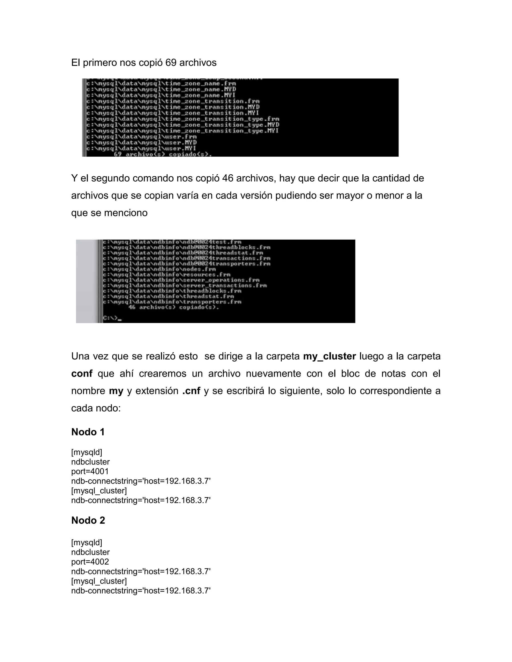 El primero nos copió 69 archivos
Y el segundo comando nos copió 46 archivos, hay que decir que la cantidad de
archivos que se copian varía en cada versión pudiendo ser mayor o menor a la
que se menciono
Una vez que se realizó esto se dirige a la carpeta my_cluster luego a la carpeta
conf que ahí crearemos un archivo nuevamente con el bloc de notas con el
nombre my y extensión .cnf y se escribirá lo siguiente, solo lo correspondiente a
cada nodo:
Nodo 1
[mysqld]
ndbcluster
port=4001
ndb-connectstring='host=192.168.3.7'
[mysql_cluster]
ndb-connectstring='host=192.168.3.7'
Nodo 2
[mysqld]
ndbcluster
port=4002
ndb-connectstring='host=192.168.3.7'
[mysql_cluster]
ndb-connectstring='host=192.168.3.7'
 