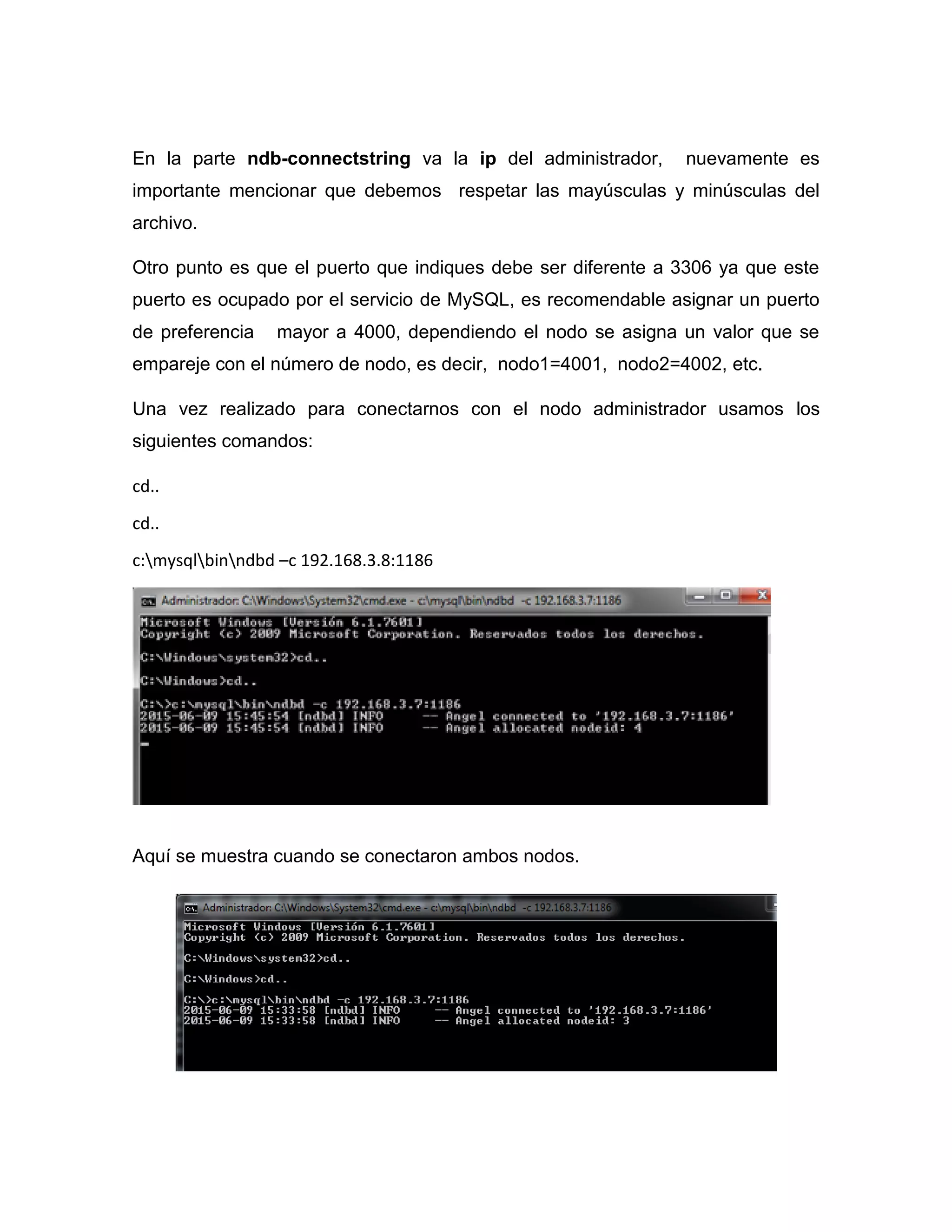 En la parte ndb-connectstring va la ip del administrador, nuevamente es
importante mencionar que debemos respetar las mayúsculas y minúsculas del
archivo.
Otro punto es que el puerto que indiques debe ser diferente a 3306 ya que este
puerto es ocupado por el servicio de MySQL, es recomendable asignar un puerto
de preferencia mayor a 4000, dependiendo el nodo se asigna un valor que se
empareje con el número de nodo, es decir, nodo1=4001, nodo2=4002, etc.
Una vez realizado para conectarnos con el nodo administrador usamos los
siguientes comandos:
cd..
cd..
c:mysqlbinndbd –c 192.168.3.8:1186
Aquí se muestra cuando se conectaron ambos nodos.
 