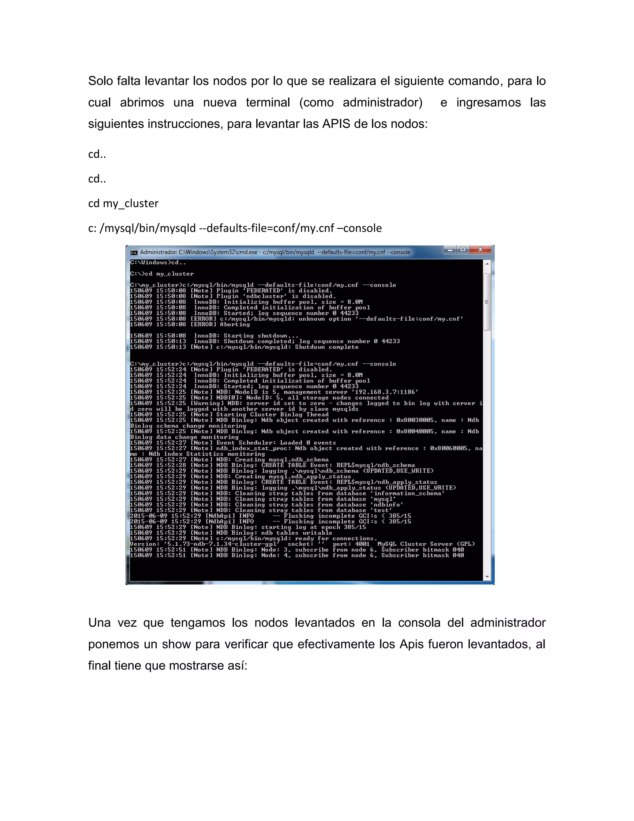 Solo falta levantar los nodos por lo que se realizara el siguiente comando, para lo
cual abrimos una nueva terminal (como administrador) e ingresamos las
siguientes instrucciones, para levantar las APIS de los nodos:
cd..
cd..
cd my_cluster
c: /mysql/bin/mysqld --defaults-file=conf/my.cnf –console
Una vez que tengamos los nodos levantados en la consola del administrador
ponemos un show para verificar que efectivamente los Apis fueron levantados, al
final tiene que mostrarse así:
 